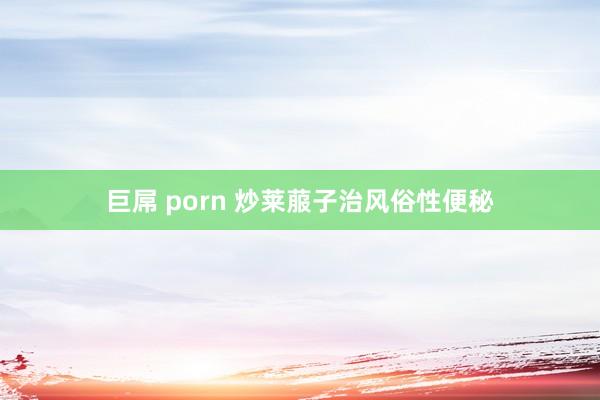 巨屌 porn 炒莱菔子治风俗性便秘
