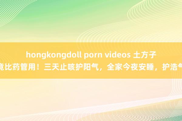 hongkongdoll porn videos 土方子竟比药管用！三天止咳护阳气，全家今夜安睡，护浩气