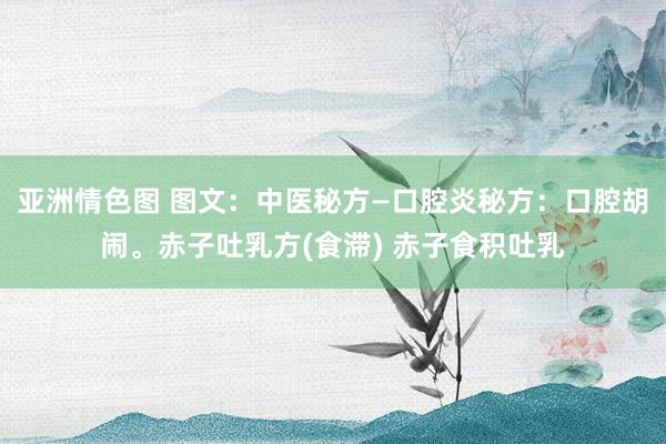 亚洲情色图 图文：中医秘方—口腔炎秘方：口腔胡闹。赤子吐乳方(食滞) 赤子食积吐乳