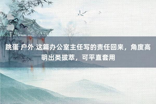 跳蛋 户外 这篇办公室主任写的责任回来，角度高明出类拔萃，可平直套用
