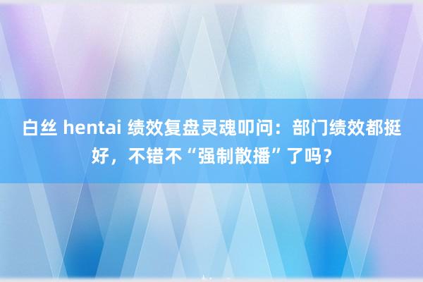 白丝 hentai 绩效复盘灵魂叩问：部门绩效都挺好，不错不“强制散播”了吗？