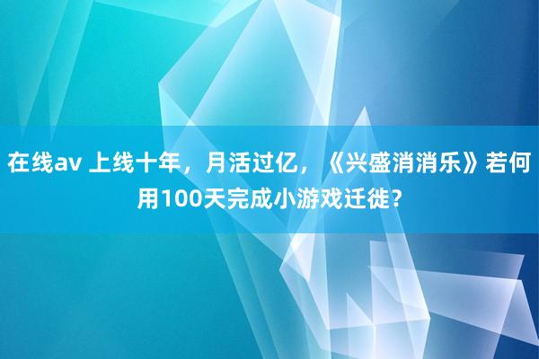 在线av 上线十年，月活过亿，《兴盛消消乐》若何用100天完成小游戏迁徙？
