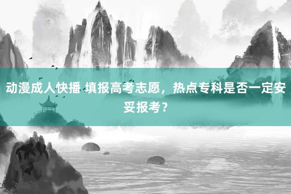 动漫成人快播 填报高考志愿，热点专科是否一定安妥报考？