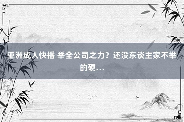 亚洲成人快播 举全公司之力？还没东谈主家不举的硬…